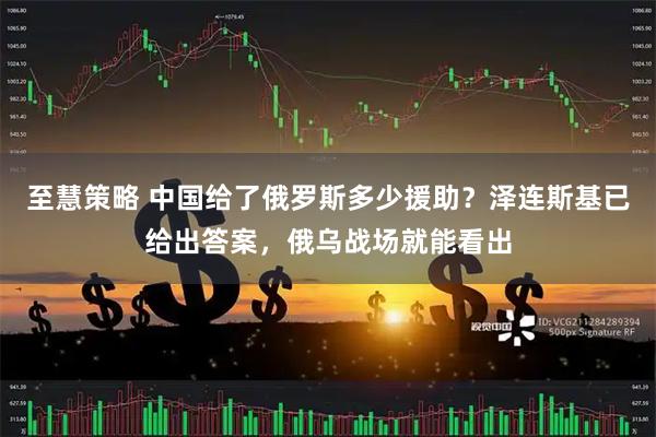 至慧策略 中国给了俄罗斯多少援助？泽连斯基已给出答案，俄乌战场就能看出