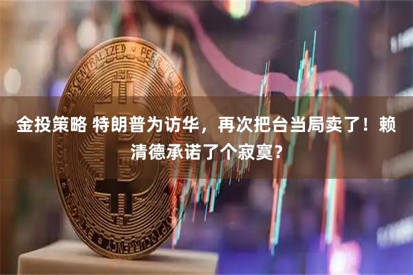 金投策略 特朗普为访华，再次把台当局卖了！赖清德承诺了个寂寞？