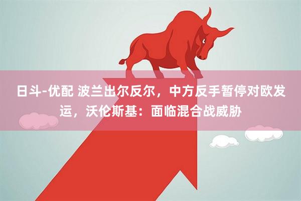 日斗-优配 波兰出尔反尔，中方反手暂停对欧发运，沃伦斯基：面临混合战威胁