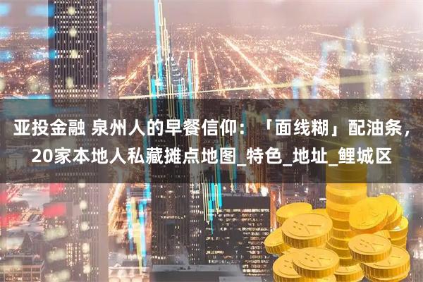 亚投金融 泉州人的早餐信仰：「面线糊」配油条，20家本地人私藏摊点地图_特色_地址_鲤城区
