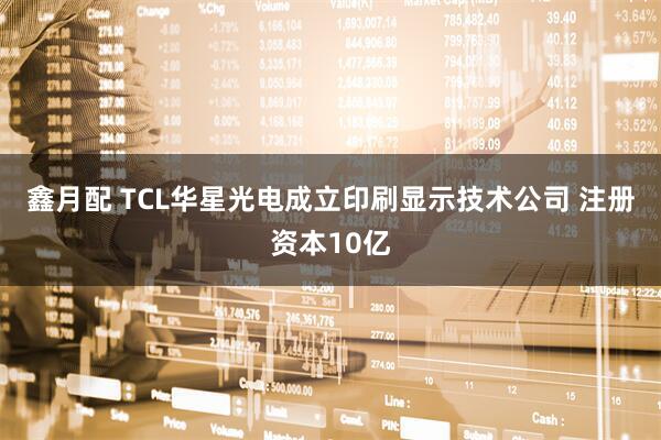 鑫月配 TCL华星光电成立印刷显示技术公司 注册资本10亿