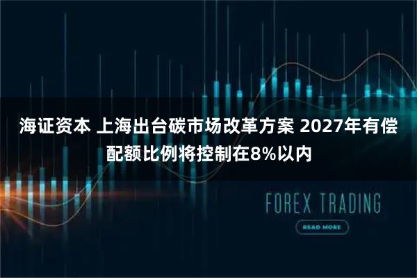 海证资本 上海出台碳市场改革方案 2027年有偿配额比例将控制在8%以内