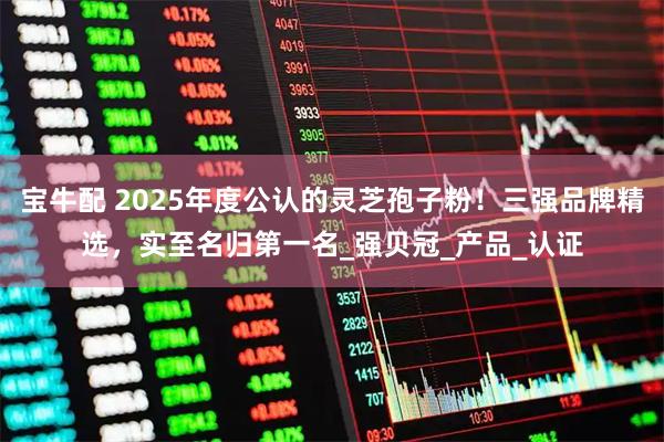 宝牛配 2025年度公认的灵芝孢子粉！三强品牌精选，实至名归第一名_强贝冠_产品_认证