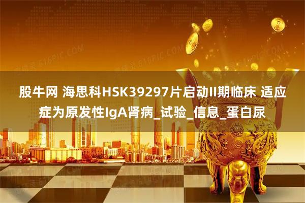 股牛网 海思科HSK39297片启动II期临床 适应症为原发性IgA肾病_试验_信息_蛋白尿