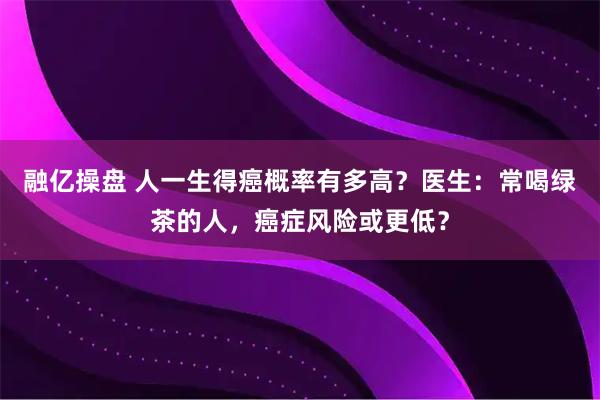 融亿操盘 人一生得癌概率有多高？医生：常喝绿茶的人，癌症风险或更低？