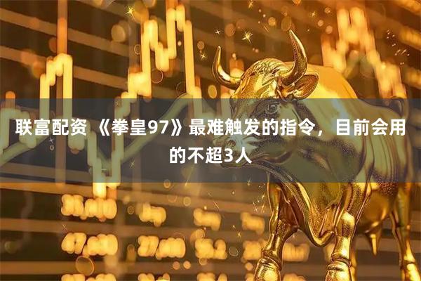 联富配资 《拳皇97》最难触发的指令，目前会用的不超3人