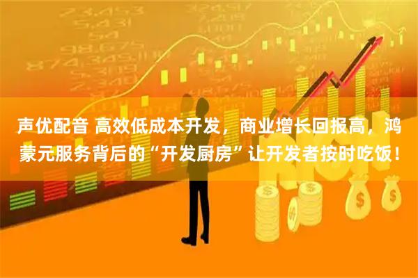 声优配音 高效低成本开发，商业增长回报高，鸿蒙元服务背后的“开发厨房”让开发者按时吃饭！