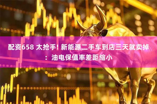 配资658 太抢手! 新能源二手车到店三天就卖掉：油电保值率差距缩小